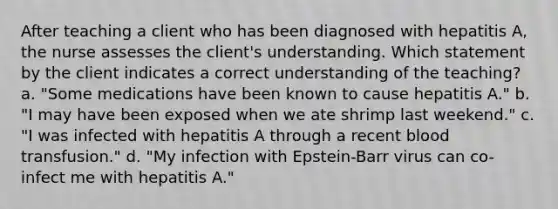 After teaching a client who has been diagnosed with hepatitis A, the nurse assesses the client's understanding. Which statement by the client indicates a correct understanding of the teaching? a. "Some medications have been known to cause hepatitis A." b. "I may have been exposed when we ate shrimp last weekend." c. "I was infected with hepatitis A through a recent blood transfusion." d. "My infection with Epstein-Barr virus can co-infect me with hepatitis A."