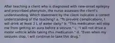 After teaching a client who is diagnosed with new-onset epilepsy and prescribed phenytoin, the nurse assesses the client's understanding. Which statement by the client indicates a correct understanding of the teaching? a. "To prevent complications, I will drink at least 2 L of water daily." b. "This medication will stop me from getting an aura before a seizure." c. "I will not drive a motor vehicle while taking this medication." d. "Even when my seizures stop, I will continue to take this drug."