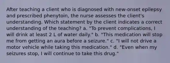 After teaching a client who is diagnosed with new-onset epilepsy and prescribed phenytoin, the nurse assesses the client's understanding. Which statement by the client indicates a correct understanding of the teaching? a. "To prevent complications, I will drink at least 2 L of water daily." b. "This medication will stop me from getting an aura before a seizure." c. "I will not drive a motor vehicle while taking this medication." d. "Even when my seizures stop, I will continue to take this drug."