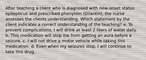 After teaching a client who is diagnosed with new-onset status epilepticus and prescribed phenytoin (Dilantin), the nurse assesses the clients understanding. Which statement by the client indicates a correct understanding of the teaching? a. To prevent complications, I will drink at least 2 liters of water daily. b. This medication will stop me from getting an aura before a seizure. c. I will not drive a motor vehicle while taking this medication. d. Even when my seizures stop, I will continue to take this drug.