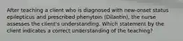 After teaching a client who is diagnosed with new-onset status epilepticus and prescribed phenytoin (Dilantin), the nurse assesses the client's understanding. Which statement by the client indicates a correct understanding of the teaching?