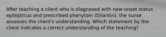 After teaching a client who is diagnosed with new-onset status epilepticus and prescribed phenytoin (Dilantin), the nurse assesses the client's understanding. Which statement by the client indicates a correct understanding of the teaching?