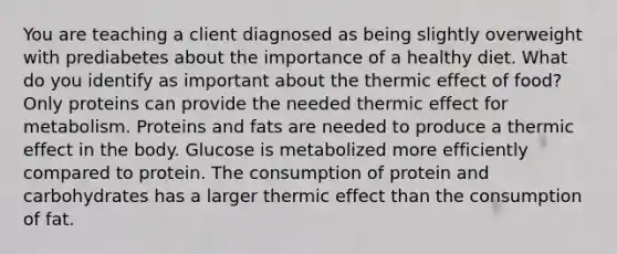 You are teaching a client diagnosed as being slightly overweight with prediabetes about the importance of a healthy diet. What do you identify as important about the thermic effect of food? Only proteins can provide the needed thermic effect for metabolism. Proteins and fats are needed to produce a thermic effect in the body. Glucose is metabolized more efficiently compared to protein. The consumption of protein and carbohydrates has a larger thermic effect than the consumption of fat.