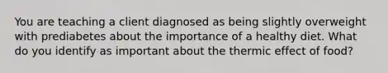 You are teaching a client diagnosed as being slightly overweight with prediabetes about the importance of a healthy diet. What do you identify as important about the thermic effect of food?