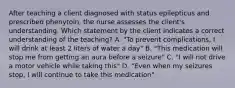 After teaching a client diagnosed with status epilepticus and prescribed phenytoin, the nurse assesses the client's understanding. Which statement by the client indicates a correct understanding of the teaching? A. "To prevent complications, I will drink at least 2 liters of water a day" B. "This medication will stop me from getting an aura before a seizure" C. "I will not drive a motor vehicle while taking this" D. "Even when my seizures stop, I will continue to take this medication"