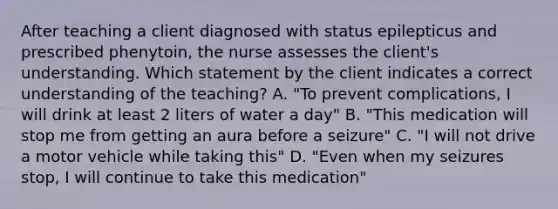 After teaching a client diagnosed with status epilepticus and prescribed phenytoin, the nurse assesses the client's understanding. Which statement by the client indicates a correct understanding of the teaching? A. "To prevent complications, I will drink at least 2 liters of water a day" B. "This medication will stop me from getting an aura before a seizure" C. "I will not drive a motor vehicle while taking this" D. "Even when my seizures stop, I will continue to take this medication"