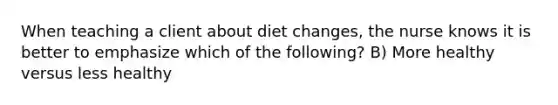 When teaching a client about diet changes, the nurse knows it is better to emphasize which of the following? B) More healthy versus less healthy