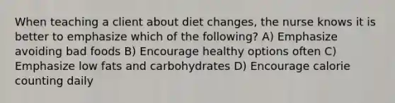 When teaching a client about diet changes, the nurse knows it is better to emphasize which of the following? A) Emphasize avoiding bad foods B) Encourage healthy options often C) Emphasize low fats and carbohydrates D) Encourage calorie counting daily