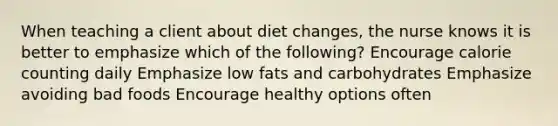 When teaching a client about diet changes, the nurse knows it is better to emphasize which of the following? Encourage calorie counting daily Emphasize low fats and carbohydrates Emphasize avoiding bad foods Encourage healthy options often