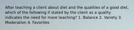 After teaching a client about diet and the qualities of a good diet, which of the following if stated by the client as a quality indicates the need for more teaching? 1. Balance 2. Variety 3. Moderation 4. Favorites