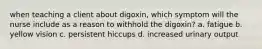 when teaching a client about digoxin, which symptom will the nurse include as a reason to withhold the digoxin? a. fatigue b. yellow vision c. persistent hiccups d. increased urinary output