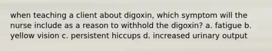 when teaching a client about digoxin, which symptom will the nurse include as a reason to withhold the digoxin? a. fatigue b. yellow vision c. persistent hiccups d. increased urinary output