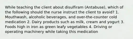 While teaching the client about disulfiram (Antabuse), which of the following should the nurse instruct the client to avoid? 1. Mouthwash, alcoholic beverages, and over-the-counter cold medication 2. Dairy products such as milk, cream and yogurt 3. Foods high in iron as green leafy vegetables 4. Driving or operating machinery while taking this medication