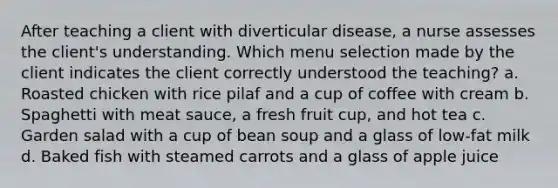 After teaching a client with diverticular disease, a nurse assesses the client's understanding. Which menu selection made by the client indicates the client correctly understood the teaching? a. Roasted chicken with rice pilaf and a cup of coffee with cream b. Spaghetti with meat sauce, a fresh fruit cup, and hot tea c. Garden salad with a cup of bean soup and a glass of low-fat milk d. Baked fish with steamed carrots and a glass of apple juice