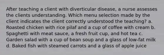 After teaching a client with diverticular disease, a nurse assesses the clients understanding. Which menu selection made by the client indicates the client correctly understood the teaching? a. Roasted chicken with rice pilaf and a cup of coffee with cream b. Spaghetti with meat sauce, a fresh fruit cup, and hot tea c. Garden salad with a cup of bean soup and a glass of low-fat milk d. Baked fish with steamed carrots and a glass of apple juice