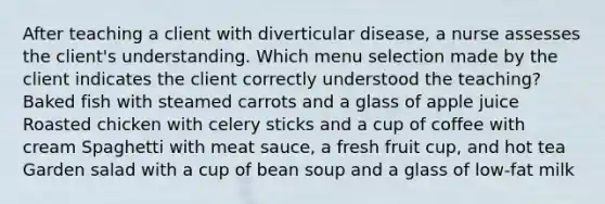 After teaching a client with diverticular disease, a nurse assesses the client's understanding. Which menu selection made by the client indicates the client correctly understood the teaching? Baked fish with steamed carrots and a glass of apple juice Roasted chicken with celery sticks and a cup of coffee with cream Spaghetti with meat sauce, a fresh fruit cup, and hot tea Garden salad with a cup of bean soup and a glass of low-fat milk