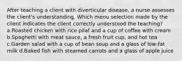 After teaching a client with diverticular disease, a nurse assesses the client's understanding. Which menu selection made by the client indicates the client correctly understood the teaching? a.Roasted chicken with rice pilaf and a cup of coffee with cream b.Spaghetti with meat sauce, a fresh fruit cup, and hot tea c.Garden salad with a cup of bean soup and a glass of low-fat milk d.Baked fish with steamed carrots and a glass of apple juice