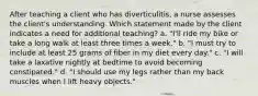 After teaching a client who has diverticulitis, a nurse assesses the client's understanding. Which statement made by the client indicates a need for additional teaching? a. "I'll ride my bike or take a long walk at least three times a week." b. "I must try to include at least 25 grams of fiber in my diet every day." c. "I will take a laxative nightly at bedtime to avoid becoming constipated." d. "I should use my legs rather than my back muscles when I lift heavy objects."