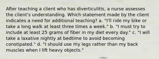 After teaching a client who has diverticulitis, a nurse assesses the client's understanding. Which statement made by the client indicates a need for additional teaching? a. "I'll ride my bike or take a long walk at least three times a week." b. "I must try to include at least 25 grams of fiber in my diet every day." c. "I will take a laxative nightly at bedtime to avoid becoming constipated." d. "I should use my legs rather than my back muscles when I lift heavy objects."