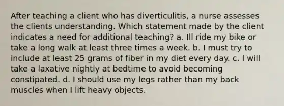 After teaching a client who has diverticulitis, a nurse assesses the clients understanding. Which statement made by the client indicates a need for additional teaching? a. Ill ride my bike or take a long walk at least three times a week. b. I must try to include at least 25 grams of fiber in my diet every day. c. I will take a laxative nightly at bedtime to avoid becoming constipated. d. I should use my legs rather than my back muscles when I lift heavy objects.