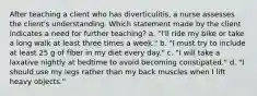 After teaching a client who has diverticulitis, a nurse assesses the client's understanding. Which statement made by the client indicates a need for further teaching? a. "I'll ride my bike or take a long walk at least three times a week." b. "I must try to include at least 25 g of fiber in my diet every day." c. "I will take a laxative nightly at bedtime to avoid becoming constipated." d. "I should use my legs rather than my back muscles when I lift heavy objects."