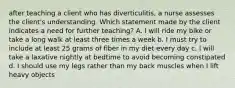 after teaching a client who has diverticulitis, a nurse assesses the client's understanding. Which statement made by the client indicates a need for further teaching? A. I will ride my bike or take a long walk at least three times a week b. I must try to include at least 25 grams of fiber in my diet every day c. I will take a laxative nightly at bedtime to avoid becoming constipated d. I should use my legs rather than my back muscles when I lift heavy objects