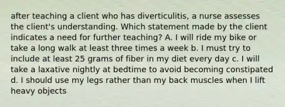 after teaching a client who has diverticulitis, a nurse assesses the client's understanding. Which statement made by the client indicates a need for further teaching? A. I will ride my bike or take a long walk at least three times a week b. I must try to include at least 25 grams of fiber in my diet every day c. I will take a laxative nightly at bedtime to avoid becoming constipated d. I should use my legs rather than my back muscles when I lift heavy objects