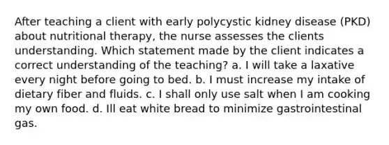 After teaching a client with early polycystic kidney disease (PKD) about nutritional therapy, the nurse assesses the clients understanding. Which statement made by the client indicates a correct understanding of the teaching? a. I will take a laxative every night before going to bed. b. I must increase my intake of dietary fiber and fluids. c. I shall only use salt when I am cooking my own food. d. Ill eat white bread to minimize gastrointestinal gas.