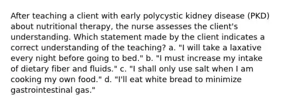 After teaching a client with early polycystic kidney disease (PKD) about nutritional therapy, the nurse assesses the client's understanding. Which statement made by the client indicates a correct understanding of the teaching? a. "I will take a laxative every night before going to bed." b. "I must increase my intake of dietary fiber and fluids." c. "I shall only use salt when I am cooking my own food." d. "I'll eat white bread to minimize gastrointestinal gas."