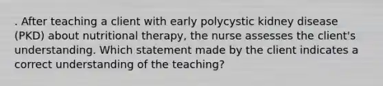 . After teaching a client with early polycystic kidney disease (PKD) about nutritional therapy, the nurse assesses the client's understanding. Which statement made by the client indicates a correct understanding of the teaching?