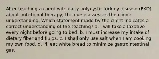 After teaching a client with early polycystic kidney disease (PKD) about nutritional therapy, the nurse assesses the clients understanding. Which statement made by the client indicates a correct understanding of the teaching? a. I will take a laxative every night before going to bed. b. I must increase my intake of dietary fiber and fluids. c. I shall only use salt when I am cooking my own food. d. I'll eat white bread to minimize gastrointestinal gas.