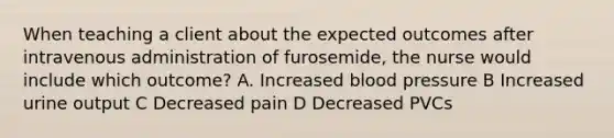 When teaching a client about the expected outcomes after intravenous administration of furosemide, the nurse would include which outcome? A. Increased blood pressure B Increased urine output C Decreased pain D Decreased PVCs