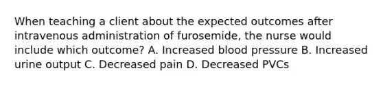 When teaching a client about the expected outcomes after intravenous administration of furosemide, the nurse would include which outcome? A. Increased blood pressure B. Increased urine output C. Decreased pain D. Decreased PVCs