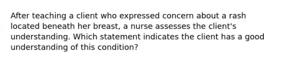 After teaching a client who expressed concern about a rash located beneath her breast, a nurse assesses the client's understanding. Which statement indicates the client has a good understanding of this condition?