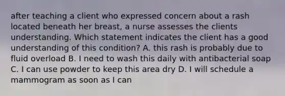 after teaching a client who expressed concern about a rash located beneath her breast, a nurse assesses the clients understanding. Which statement indicates the client has a good understanding of this condition? A. this rash is probably due to fluid overload B. I need to wash this daily with antibacterial soap C. I can use powder to keep this area dry D. I will schedule a mammogram as soon as I can