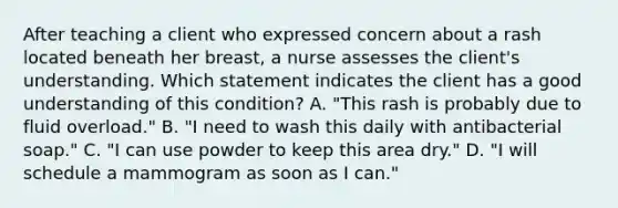 After teaching a client who expressed concern about a rash located beneath her breast, a nurse assesses the client's understanding. Which statement indicates the client has a good understanding of this condition? A. "This rash is probably due to fluid overload." B. "I need to wash this daily with antibacterial soap." C. "I can use powder to keep this area dry." D. "I will schedule a mammogram as soon as I can."