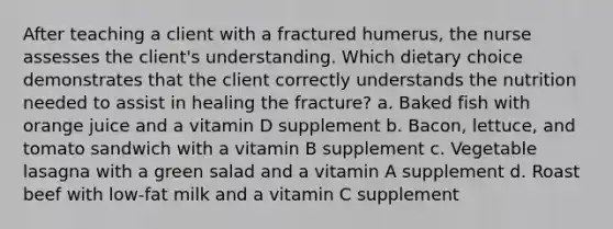 After teaching a client with a fractured humerus, the nurse assesses the client's understanding. Which dietary choice demonstrates that the client correctly understands the nutrition needed to assist in healing the fracture? a. Baked fish with orange juice and a vitamin D supplement b. Bacon, lettuce, and tomato sandwich with a vitamin B supplement c. Vegetable lasagna with a green salad and a vitamin A supplement d. Roast beef with low-fat milk and a vitamin C supplement