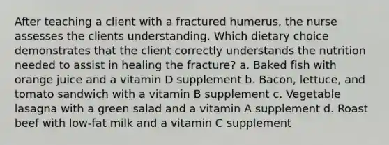 After teaching a client with a fractured humerus, the nurse assesses the clients understanding. Which dietary choice demonstrates that the client correctly understands the nutrition needed to assist in healing the fracture? a. Baked fish with orange juice and a vitamin D supplement b. Bacon, lettuce, and tomato sandwich with a vitamin B supplement c. Vegetable lasagna with a green salad and a vitamin A supplement d. Roast beef with low-fat milk and a vitamin C supplement