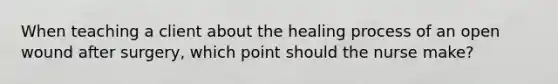 When teaching a client about the healing process of an open wound after surgery, which point should the nurse make?