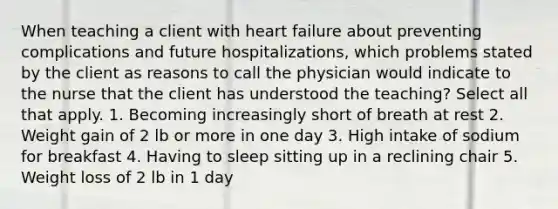 When teaching a client with heart failure about preventing complications and future hospitalizations, which problems stated by the client as reasons to call the physician would indicate to the nurse that the client has understood the teaching? Select all that apply. 1. Becoming increasingly short of breath at rest 2. Weight gain of 2 lb or more in one day 3. High intake of sodium for breakfast 4. Having to sleep sitting up in a reclining chair 5. Weight loss of 2 lb in 1 day