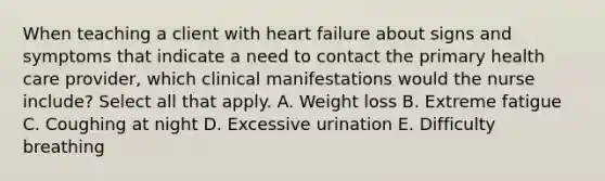 When teaching a client with heart failure about signs and symptoms that indicate a need to contact the primary health care provider, which clinical manifestations would the nurse include? Select all that apply. A. Weight loss B. Extreme fatigue C. Coughing at night D. Excessive urination E. Difficulty breathing