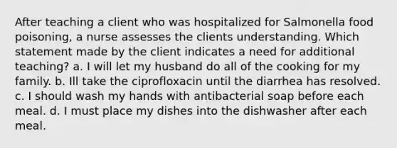 After teaching a client who was hospitalized for Salmonella food poisoning, a nurse assesses the clients understanding. Which statement made by the client indicates a need for additional teaching? a. I will let my husband do all of the cooking for my family. b. Ill take the ciprofloxacin until the diarrhea has resolved. c. I should wash my hands with antibacterial soap before each meal. d. I must place my dishes into the dishwasher after each meal.