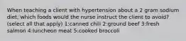 When teaching a client with hypertension about a 2 gram sodium diet, which foods would the nurse instruct the client to avoid? (select all that apply) 1:canned chili 2:ground beef 3:fresh salmon 4:luncheon meat 5:cooked broccoli