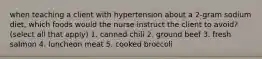 when teaching a client with hypertension about a 2-gram sodium diet, which foods would the nurse instruct the client to avoid? (select all that apply) 1. canned chili 2. ground beef 3. fresh salmon 4. luncheon meat 5. cooked broccoli