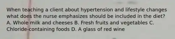 When teaching a client about hypertension and lifestyle changes what does the nurse emphasizes should be included in the diet? A. Whole milk and cheeses B. Fresh fruits and vegetables C. Chloride-containing foods D. A glass of red wine