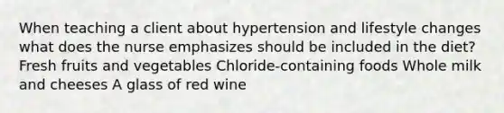 When teaching a client about hypertension and lifestyle changes what does the nurse emphasizes should be included in the diet? Fresh fruits and vegetables Chloride-containing foods Whole milk and cheeses A glass of red wine