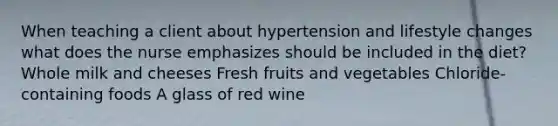 When teaching a client about hypertension and lifestyle changes what does the nurse emphasizes should be included in the diet? Whole milk and cheeses Fresh fruits and vegetables Chloride-containing foods A glass of red wine