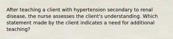 After teaching a client with hypertension secondary to renal disease, the nurse assesses the client's understanding. Which statement made by the client indicates a need for additional teaching?