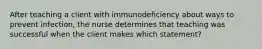 After teaching a client with immunodeficiency about ways to prevent infection, the nurse determines that teaching was successful when the client makes which statement?