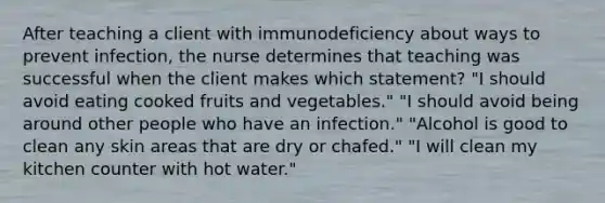 After teaching a client with immunodeficiency about ways to prevent infection, the nurse determines that teaching was successful when the client makes which statement? "I should avoid eating cooked fruits and vegetables." "I should avoid being around other people who have an infection." "Alcohol is good to clean any skin areas that are dry or chafed." "I will clean my kitchen counter with hot water."